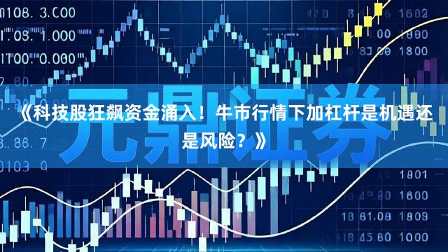 《科技股狂飙资金涌入！牛市行情下加杠杆是机遇还是风险？》