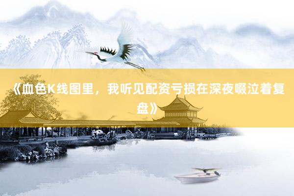 《血色K线图里,我听见配资亏损在深夜啜泣着复盘》