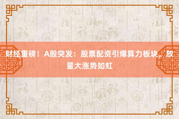 财经重磅！A股突发：股票配资引爆算力板块，放量大涨势如虹