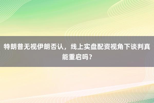 特朗普无视伊朗否认，线上实盘配资视角下谈判真能重启吗？