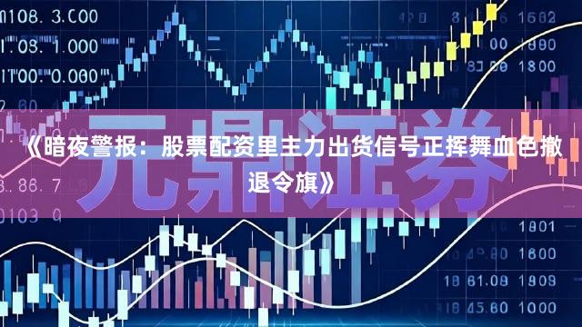 《暗夜警报：股票配资里主力出货信号正挥舞血色撤退令旗》