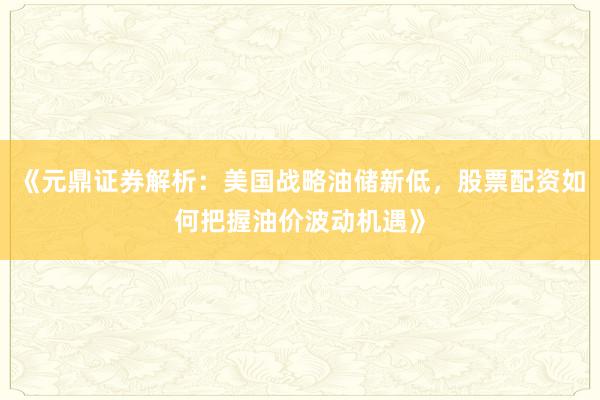 《元鼎证券解析：美国战略油储新低，股票配资如何把握油价波动机遇》