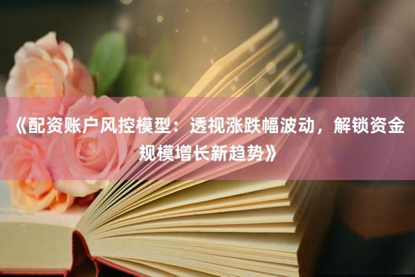 《配资账户风控模型：透视涨跌幅波动，解锁资金规模增长新趋势》