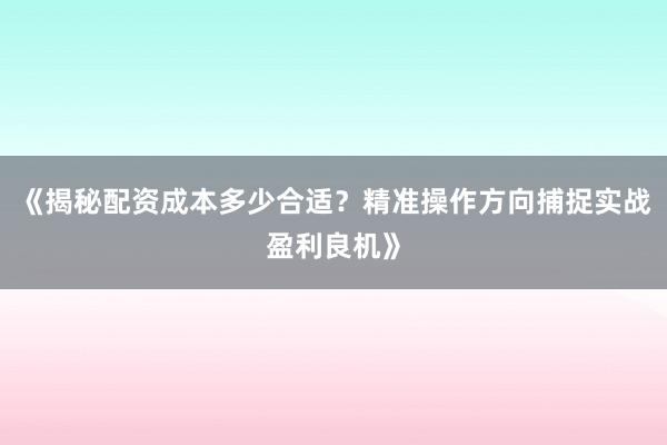 《揭秘配资成本多少合适？精准操作方向捕捉实战盈利良机》