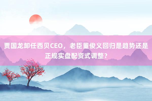 贾国龙卸任西贝CEO，老臣董俊义回归是趋势还是正规实盘配资式调整？