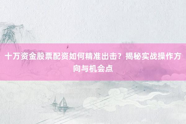 十万资金股票配资如何精准出击？揭秘实战操作方向与机会点