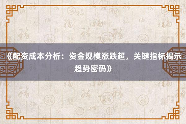 《配资成本分析：资金规模涨跌超，关键指标揭示趋势密码》