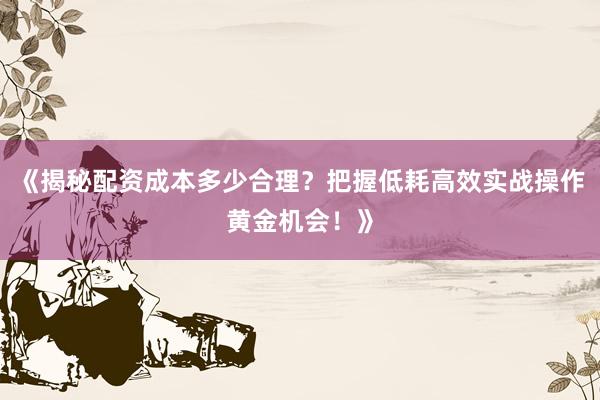 《揭秘配资成本多少合理？把握低耗高效实战操作黄金机会！》