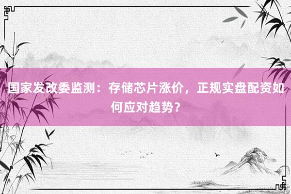国家发改委监测：存储芯片涨价，正规实盘配资如何应对趋势？