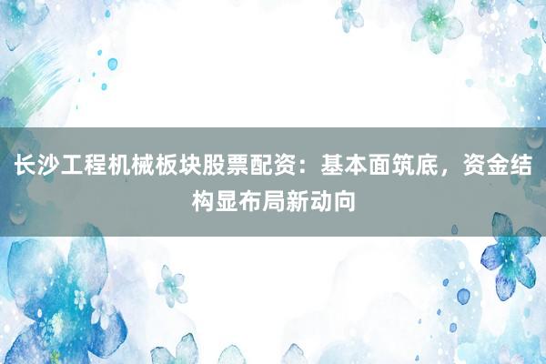 长沙工程机械板块股票配资：基本面筑底，资金结构显布局新动向