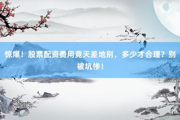 惊爆！股票配资费用竟天差地别，多少才合理？别被坑惨！