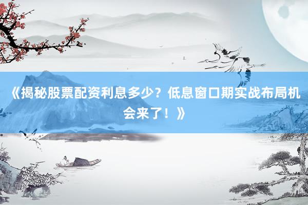 《揭秘股票配资利息多少？低息窗口期实战布局机会来了！》
