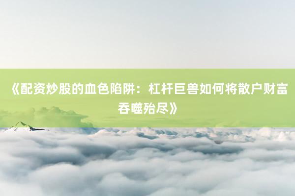 《配资炒股的血色陷阱：杠杆巨兽如何将散户财富吞噬殆尽》