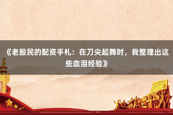 《老股民的配资手札：在刀尖起舞时，我整理出这些血泪经验》