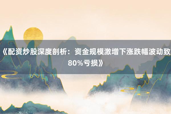 《配资炒股深度剖析：资金规模激增下涨跌幅波动致80%亏损》