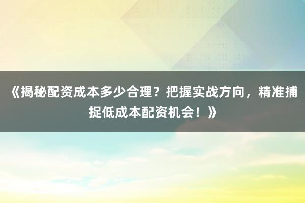 《揭秘配资成本多少合理？把握实战方向，精准捕捉低成本配资机会！》
