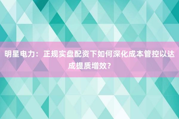明星电力：正规实盘配资下如何深化成本管控以达成提质增效？