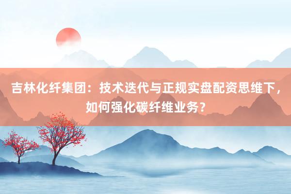 吉林化纤集团：技术迭代与正规实盘配资思维下，如何强化碳纤维业务？