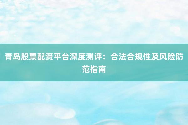 青岛股票配资平台深度测评：合法合规性及风险防范指南