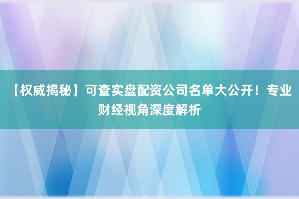 【权威揭秘】可查实盘配资公司名单大公开！专业财经视角深度解析