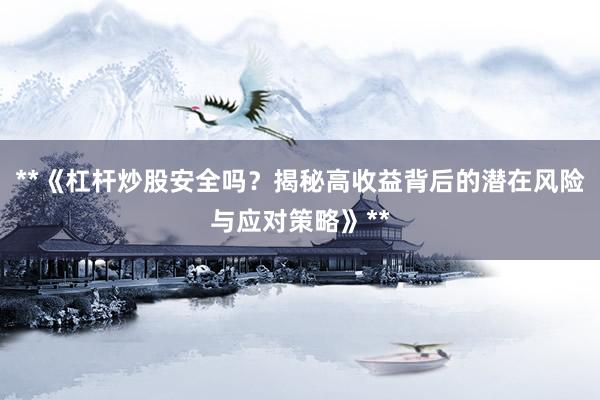 **《杠杆炒股安全吗？揭秘高收益背后的潜在风险与应对策略》**