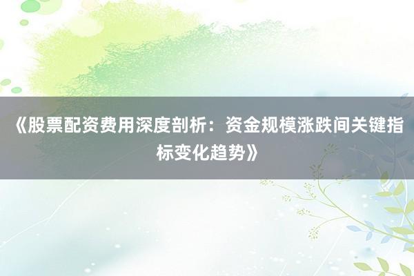 《股票配资费用深度剖析：资金规模涨跌间关键指标变化趋势》