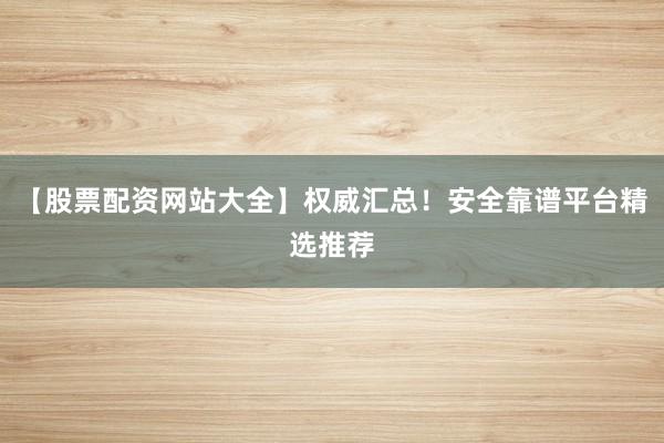 【股票配资网站大全】权威汇总！安全靠谱平台精选推荐