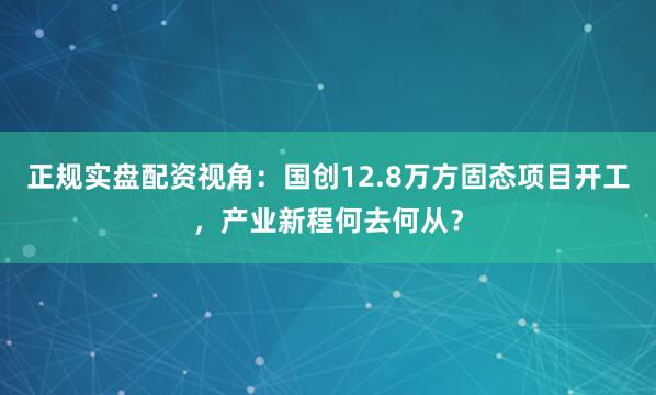 正规实盘配资视角：国创12.8万方固态项目开工，产业新程何去何从？