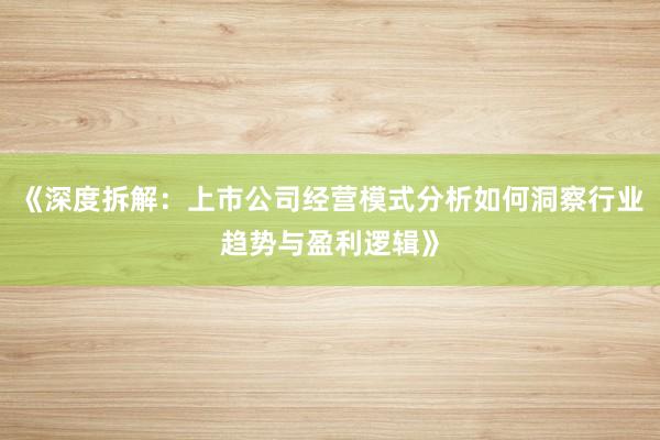 《深度拆解：上市公司经营模式分析如何洞察行业趋势与盈利逻辑》