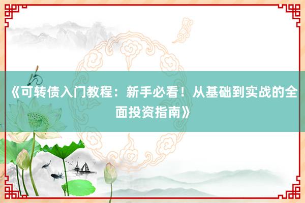 《可转债入门教程：新手必看！从基础到实战的全面投资指南》