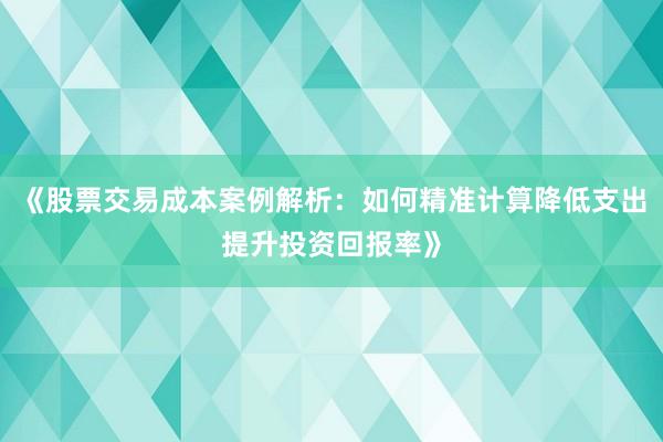 《股票交易成本案例解析：如何精准计算降低支出提升投资回报率》