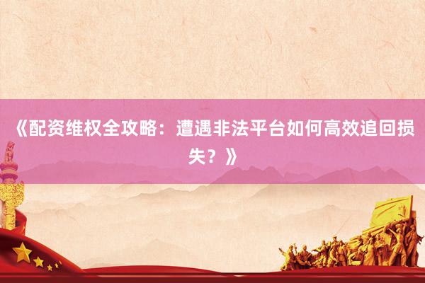《配资维权全攻略：遭遇非法平台如何高效追回损失？》