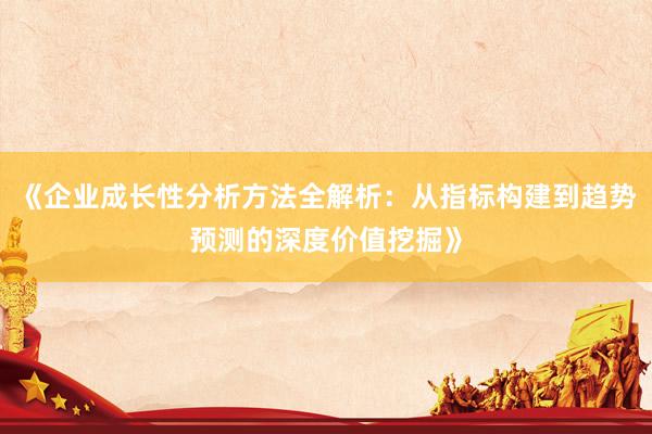 《企业成长性分析方法全解析：从指标构建到趋势预测的深度价值挖掘》