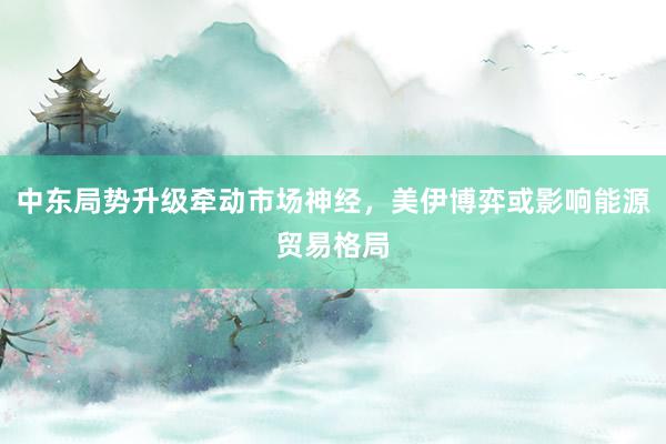 中东局势升级牵动市场神经，美伊博弈或影响能源贸易格局