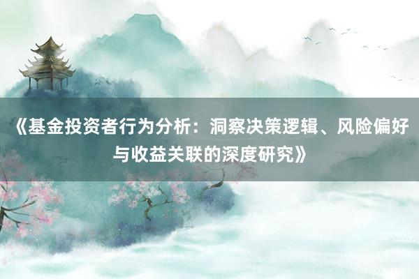 《基金投资者行为分析：洞察决策逻辑、风险偏好与收益关联的深度研究》