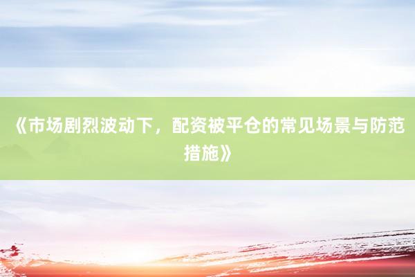 《市场剧烈波动下，配资被平仓的常见场景与防范措施》