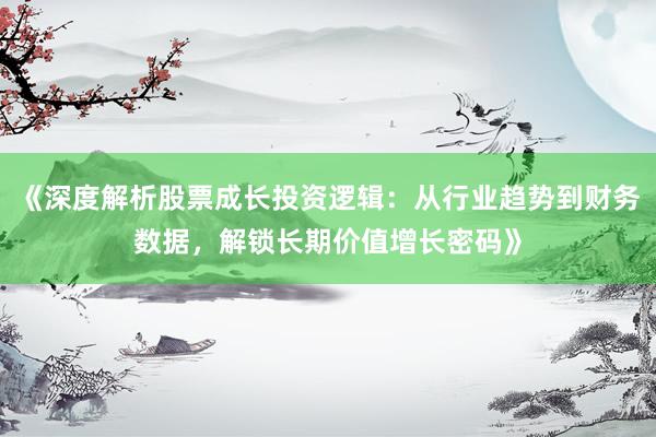 《深度解析股票成长投资逻辑：从行业趋势到财务数据，解锁长期价值增长密码》