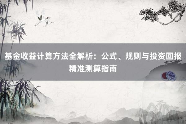 基金收益计算方法全解析：公式、规则与投资回报精准测算指南