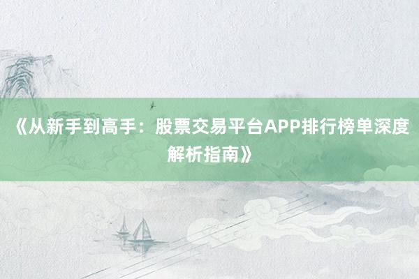 《从新手到高手：股票交易平台APP排行榜单深度解析指南》