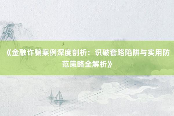 《金融诈骗案例深度剖析：识破套路陷阱与实用防范策略全解析》