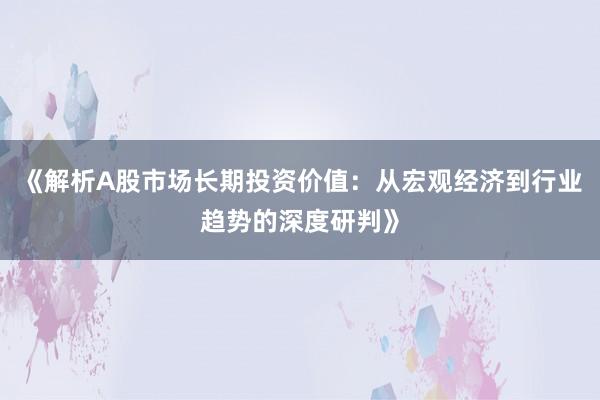 《解析A股市场长期投资价值：从宏观经济到行业趋势的深度研判》