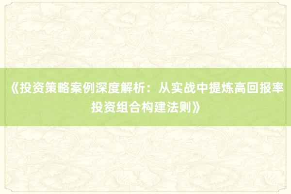 《投资策略案例深度解析：从实战中提炼高回报率投资组合构建法则》