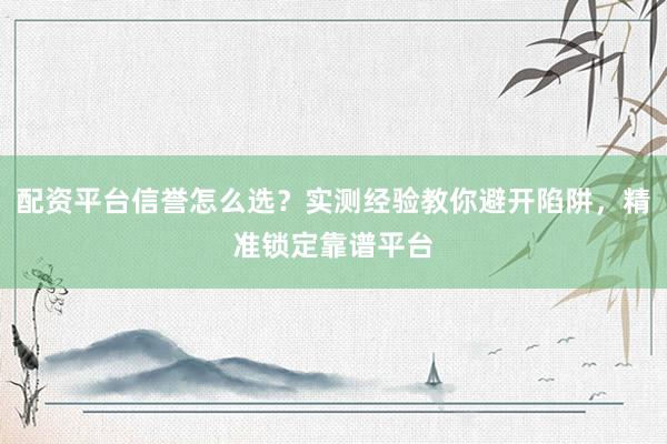 配资平台信誉怎么选？实测经验教你避开陷阱，精准锁定靠谱平台