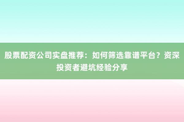 股票配资公司实盘推荐：如何筛选靠谱平台？资深投资者避坑经验分享