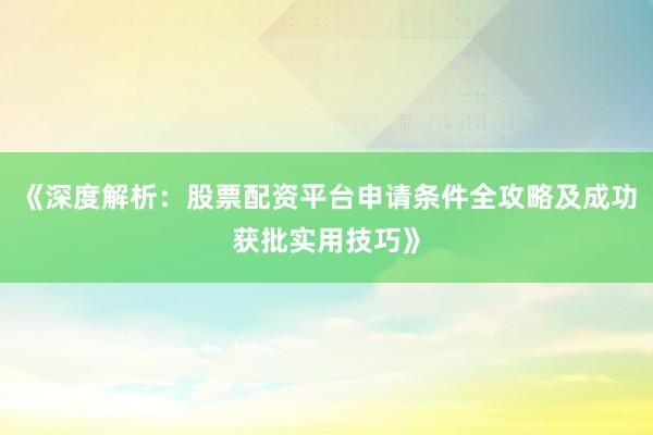 《深度解析：股票配资平台申请条件全攻略及成功获批实用技巧》