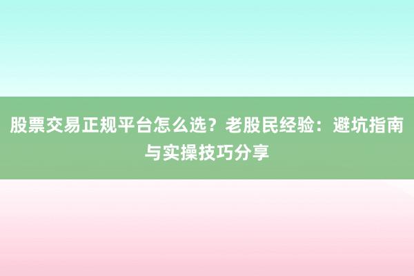 股票交易正规平台怎么选？老股民经验：避坑指南与实操技巧分享