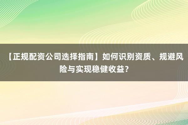 【正规配资公司选择指南】如何识别资质、规避风险与实现稳健收益？