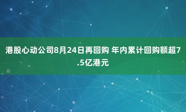 港股心动公司8月24日再回购 年内累计回购额超7.5亿港元