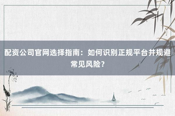 配资公司官网选择指南：如何识别正规平台并规避常见风险？