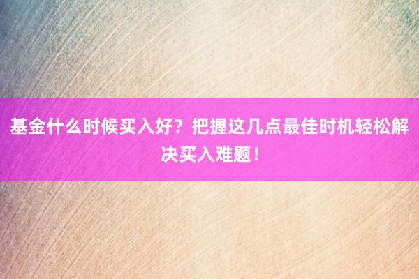 基金什么时候买入好？把握这几点最佳时机轻松解决买入难题！